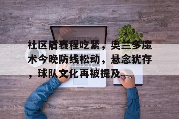 半岛体育APP-关于社区盾赛程吃紧，奥兰多魔术今晚防线松动，悬念犹存，球队文化再被提及的信息