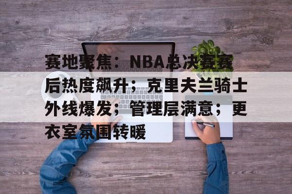 包含赛地聚焦：NBA总决赛赛后热度飙升；克里夫兰骑士外线爆发；管理层满意；更衣室氛围转暖的词条